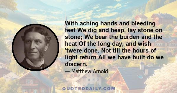 With aching hands and bleeding feet We dig and heap, lay stone on stone; We bear the burden and the heat Of the long day, and wish 'twere done. Not till the hours of light return All we have built do we discern.