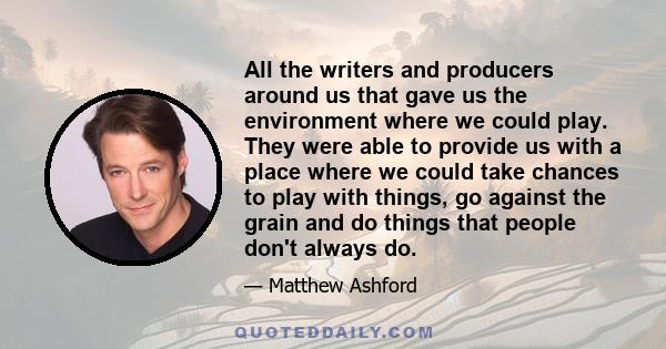 All the writers and producers around us that gave us the environment where we could play. They were able to provide us with a place where we could take chances to play with things, go against the grain and do things