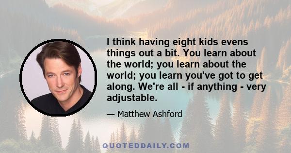 I think having eight kids evens things out a bit. You learn about the world; you learn about the world; you learn you've got to get along. We're all - if anything - very adjustable.