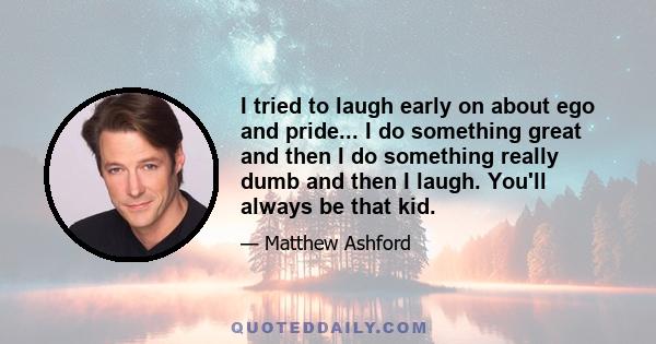 I tried to laugh early on about ego and pride... I do something great and then I do something really dumb and then I laugh. You'll always be that kid.