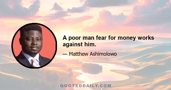 A poor man fear for money works against him.