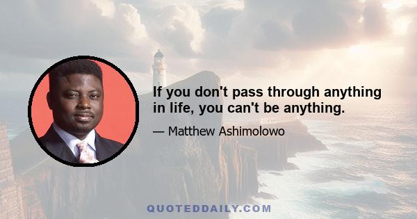 If you don't pass through anything in life, you can't be anything.