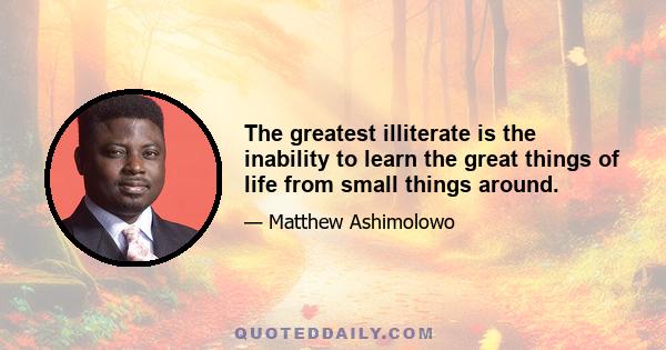 The greatest illiterate is the inability to learn the great things of life from small things around.