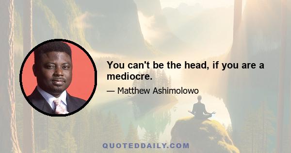 You can't be the head, if you are a mediocre.