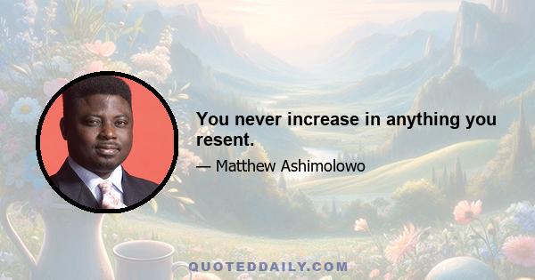 You never increase in anything you resent.