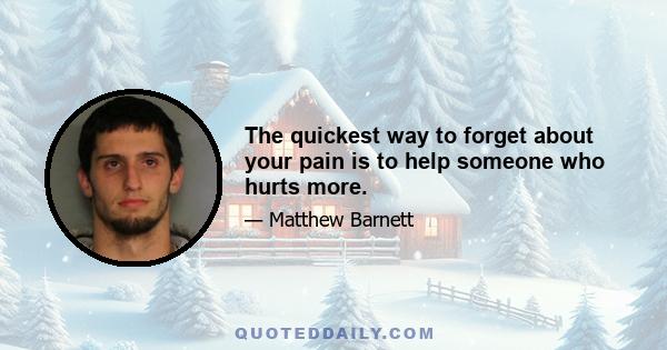 The quickest way to forget about your pain is to help someone who hurts more.