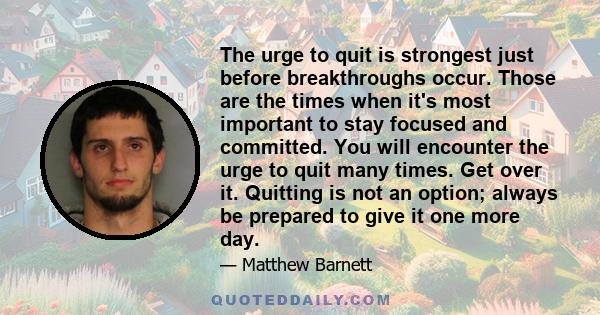 The urge to quit is strongest just before breakthroughs occur. Those are the times when it's most important to stay focused and committed. You will encounter the urge to quit many times. Get over it. Quitting is not an