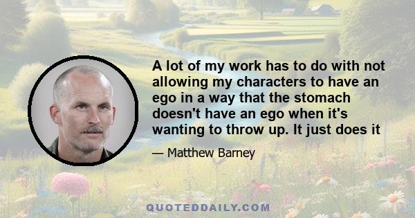 A lot of my work has to do with not allowing my characters to have an ego in a way that the stomach doesn't have an ego when it's wanting to throw up. It just does it