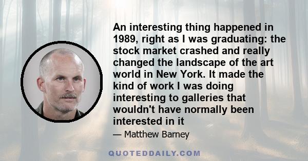 An interesting thing happened in 1989, right as I was graduating: the stock market crashed and really changed the landscape of the art world in New York. It made the kind of work I was doing interesting to galleries