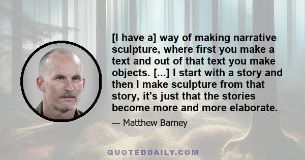 [I have a] way of making narrative sculpture, where first you make a text and out of that text you make objects. [...] I start with a story and then I make sculpture from that story, it's just that the stories become