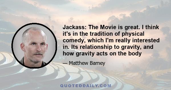 Jackass: The Movie is great. I think it's in the tradition of physical comedy, which I'm really interested in. Its relationship to gravity, and how gravity acts on the body