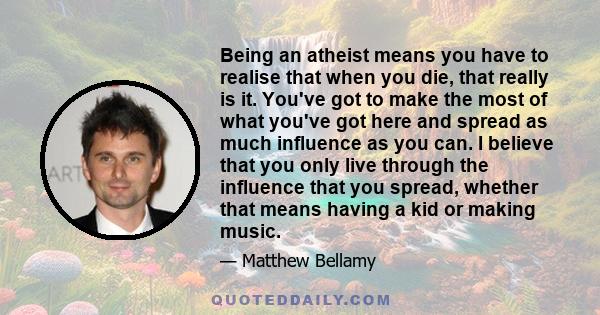 Being an atheist means you have to realise that when you die, that really is it. You've got to make the most of what you've got here and spread as much influence as you can. I believe that you only live through the