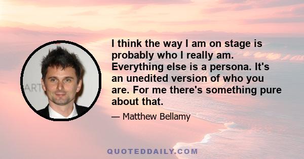 I think the way I am on stage is probably who I really am. Everything else is a persona. It's an unedited version of who you are. For me there's something pure about that.