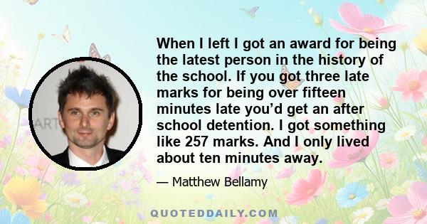 When I left I got an award for being the latest person in the history of the school. If you got three late marks for being over fifteen minutes late you’d get an after school detention. I got something like 257 marks.