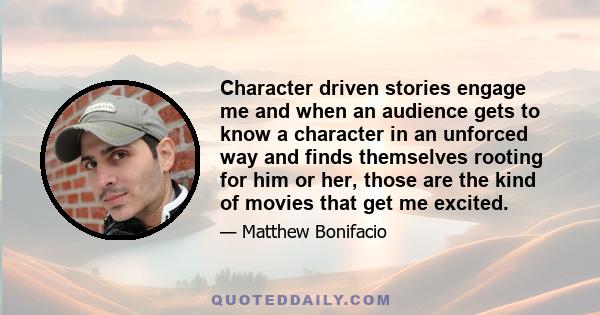 Character driven stories engage me and when an audience gets to know a character in an unforced way and finds themselves rooting for him or her, those are the kind of movies that get me excited.