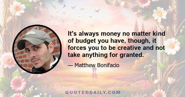 It's always money no matter kind of budget you have, though, it forces you to be creative and not take anything for granted.