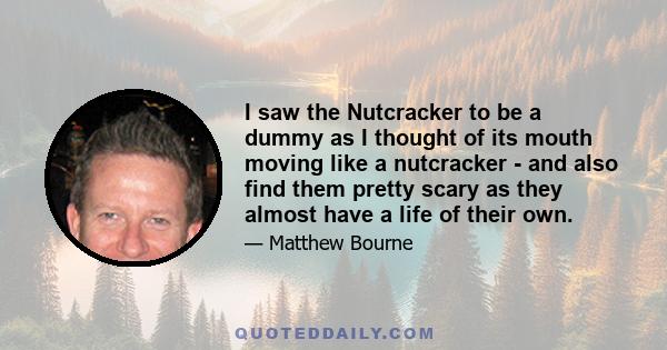 I saw the Nutcracker to be a dummy as I thought of its mouth moving like a nutcracker - and also find them pretty scary as they almost have a life of their own.