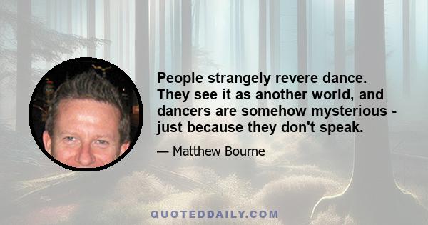 People strangely revere dance. They see it as another world, and dancers are somehow mysterious - just because they don't speak.