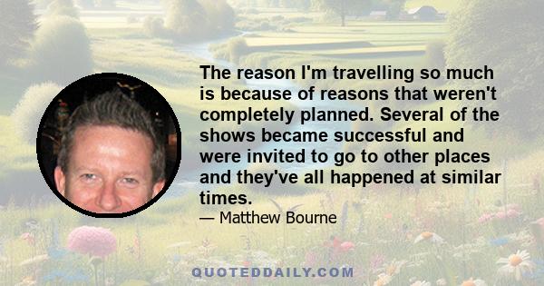 The reason I'm travelling so much is because of reasons that weren't completely planned. Several of the shows became successful and were invited to go to other places and they've all happened at similar times.