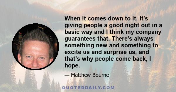 When it comes down to it, it's giving people a good night out in a basic way and I think my company guarantees that. There's always something new and something to excite us and surprise us, and that's why people come