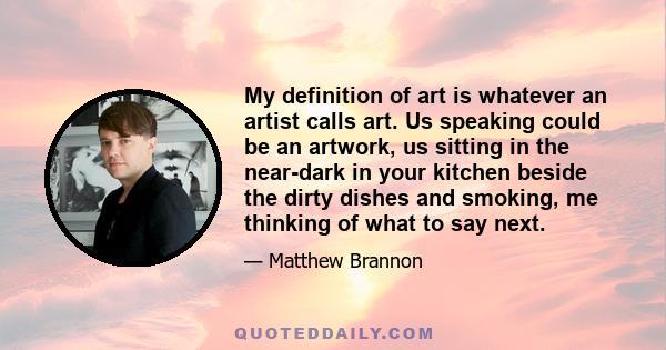 My definition of art is whatever an artist calls art. Us speaking could be an artwork, us sitting in the near-dark in your kitchen beside the dirty dishes and smoking, me thinking of what to say next.