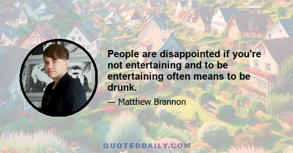 People are disappointed if you're not entertaining and to be entertaining often means to be drunk.