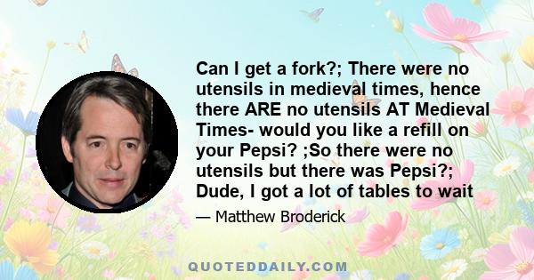 Can I get a fork?; There were no utensils in medieval times, hence there ARE no utensils AT Medieval Times- would you like a refill on your Pepsi? ;So there were no utensils but there was Pepsi?; Dude, I got a lot of