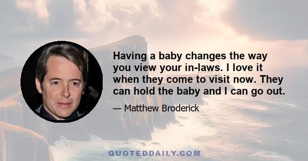 Having a baby changes the way you view your in-laws. I love it when they come to visit now. They can hold the baby and I can go out.