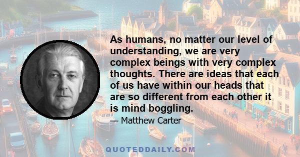 As humans, no matter our level of understanding, we are very complex beings with very complex thoughts. There are ideas that each of us have within our heads that are so different from each other it is mind boggling.