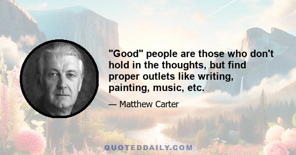 Good people are those who don't hold in the thoughts, but find proper outlets like writing, painting, music, etc.