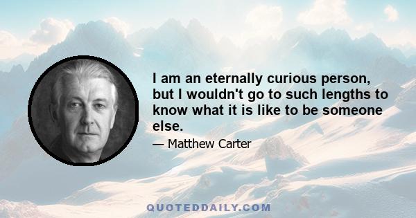 I am an eternally curious person, but I wouldn't go to such lengths to know what it is like to be someone else.