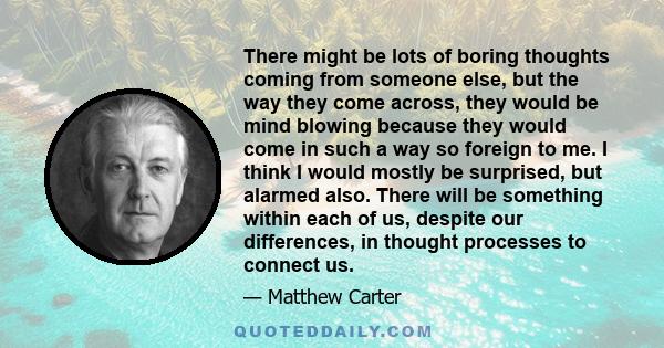 There might be lots of boring thoughts coming from someone else, but the way they come across, they would be mind blowing because they would come in such a way so foreign to me. I think I would mostly be surprised, but