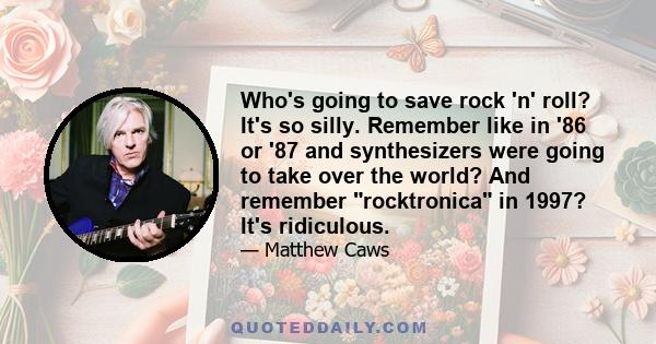 Who's going to save rock 'n' roll? It's so silly. Remember like in '86 or '87 and synthesizers were going to take over the world? And remember rocktronica in 1997? It's ridiculous.