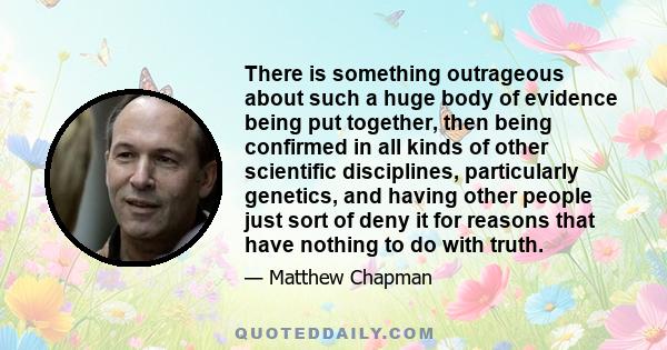 There is something outrageous about such a huge body of evidence being put together, then being confirmed in all kinds of other scientific disciplines, particularly genetics, and having other people just sort of deny it 