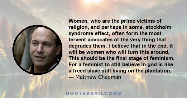 Women, who are the prime victims of religion, and perhaps in some, stockholm syndrome effect, often form the most fervent advocates of the very thing that degrades them. I believe that in the end, it will be women who