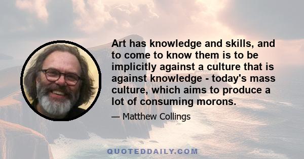 Art has knowledge and skills, and to come to know them is to be implicitly against a culture that is against knowledge - today's mass culture, which aims to produce a lot of consuming morons.