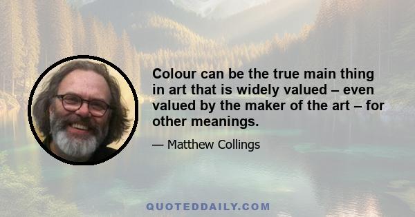 Colour can be the true main thing in art that is widely valued – even valued by the maker of the art – for other meanings.