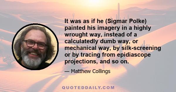 It was as if he (Sigmar Polke) painted his imagery in a highly wrought way, instead of a calculatedly dumb way, or mechanical way, by silk-screening or by tracing from epidiascope projections, and so on.