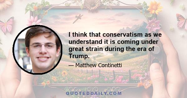 I think that conservatism as we understand it is coming under great strain during the era of Trump.