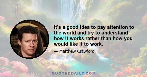 It's a good idea to pay attention to the world and try to understand how it works rather than how you would like it to work.