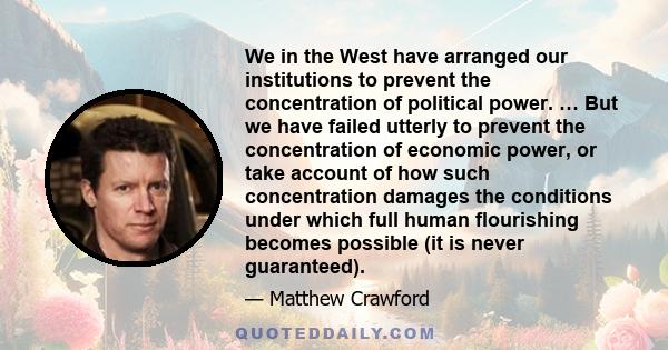 We in the West have arranged our institutions to prevent the concentration of political power. … But we have failed utterly to prevent the concentration of economic power, or take account of how such concentration