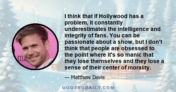 I think that if Hollywood has a problem, it constantly underestimates the intelligence and integrity of fans. You can be passionate about a show, but I don't think that people are obsessed to the point where it's so