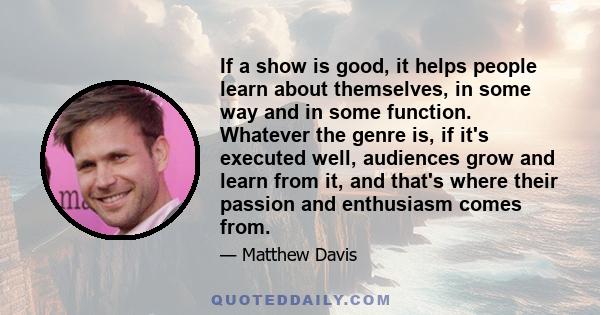 If a show is good, it helps people learn about themselves, in some way and in some function. Whatever the genre is, if it's executed well, audiences grow and learn from it, and that's where their passion and enthusiasm