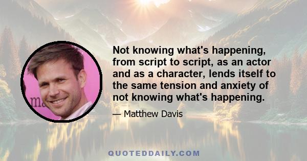 Not knowing what's happening, from script to script, as an actor and as a character, lends itself to the same tension and anxiety of not knowing what's happening.