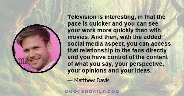 Television is interesting, in that the pace is quicker and you can see your work more quickly than with movies. And then, with the added social media aspect, you can access that relationship to the fans directly and you 