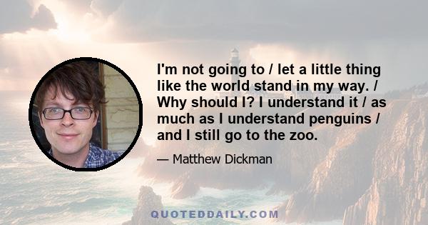 I'm not going to / let a little thing like the world stand in my way. / Why should I? I understand it / as much as I understand penguins / and I still go to the zoo.