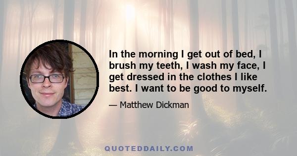 In the morning I get out of bed, I brush my teeth, I wash my face, I get dressed in the clothes I like best. I want to be good to myself.