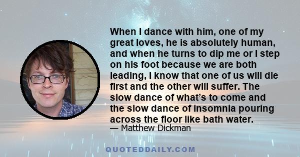 When I dance with him, one of my great loves, he is absolutely human, and when he turns to dip me or I step on his foot because we are both leading, I know that one of us will die first and the other will suffer. The