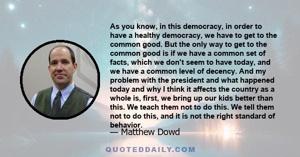 As you know, in this democracy, in order to have a healthy democracy, we have to get to the common good. But the only way to get to the common good is if we have a common set of facts, which we don't seem to have today, 