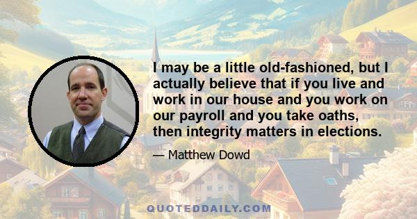 I may be a little old-fashioned, but I actually believe that if you live and work in our house and you work on our payroll and you take oaths, then integrity matters in elections.